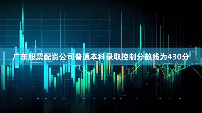 广东股票配资公司普通本科录取控制分数线为430分