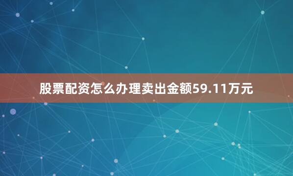 股票配资怎么办理卖出金额59.11万元