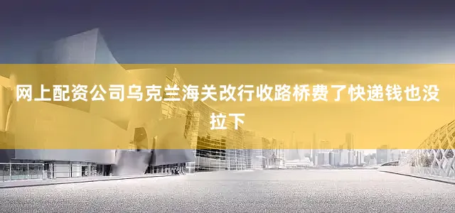 网上配资公司乌克兰海关改行收路桥费了快递钱也没拉下