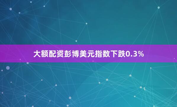 大额配资　　彭博美元指数下跌0.3%