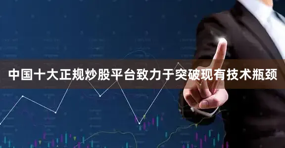 中国十大正规炒股平台致力于突破现有技术瓶颈