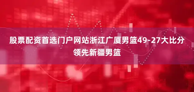 股票配资首选门户网站浙江广厦男篮49-27大比分领先新疆男篮