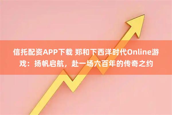 信托配资APP下载 郑和下西洋时代Online游戏：扬帆启航，赴一场六百年的传奇之约
