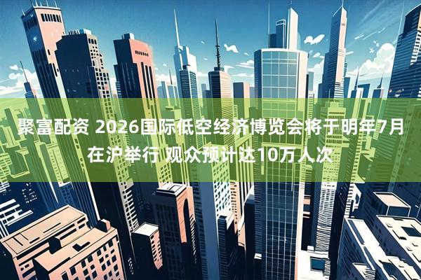 聚富配资 2026国际低空经济博览会将于明年7月在沪举行 观众预计达10万人次