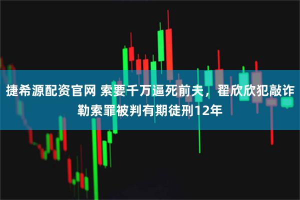 捷希源配资官网 索要千万逼死前夫，翟欣欣犯敲诈勒索罪被判有期徒刑12年