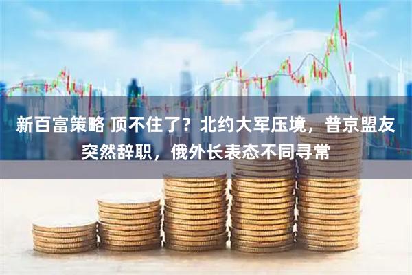 新百富策略 顶不住了？北约大军压境，普京盟友突然辞职，俄外长表态不同寻常