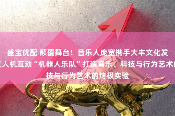 盛宝优配 颠覆舞台！音乐人庞宽携手大丰文化发起全球首支人机互动“机器人乐队”打造音乐、科技与行为艺术的终极实验