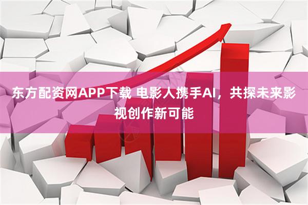 东方配资网APP下载 电影人携手AI，共探未来影视创作新可能