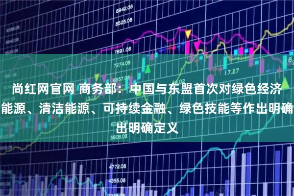 尚红网官网 商务部：中国与东盟首次对绿色经济、新能源、清洁能源、可持续金融、绿色技能等作出明确定义